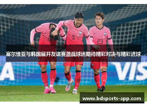 塞尔维亚与韩国展开友谊赛激战球迷期待精彩对决与精彩进球